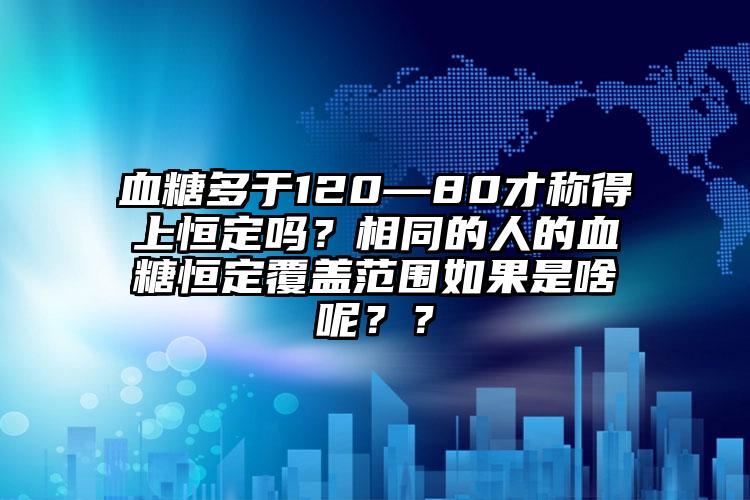 血糖多于120—80才称得上恒定吗？相同的人的血糖恒定覆盖范围如果是啥呢？？