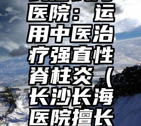 长沙长海医院：运用中医治疗强直性脊柱炎（长沙长海医院擅长什么科）