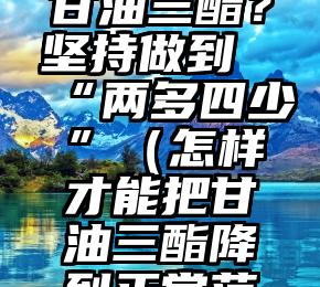 如何降低甘油三酯？坚持做到“两多四少”（怎样才能把甘油三酯降到正常范围内）