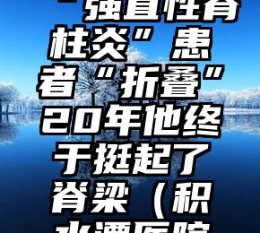 积水潭医院医治“强直性脊柱炎”患者“折叠”20年他终于挺起了脊梁（积水潭医院脊柱外科知名专家）