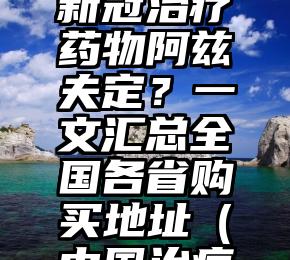 在哪可以买到国产新冠治疗药物阿兹夫定？一文汇总全国各省购买地址（中国治疗新冠的药物）