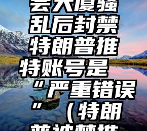 马斯克：国会大厦骚乱后封禁特朗普推特账号是“严重错误”（特朗普被禁推特）