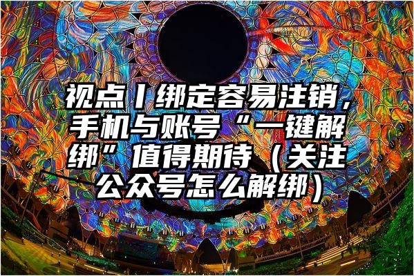 视点丨绑定容易注销，手机与账号“一键解绑”值得期待（关注公众号怎么解绑）