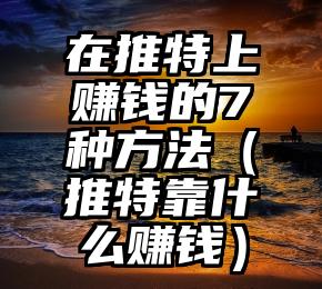 在推特上赚钱的7种方法（推特靠什么赚钱）