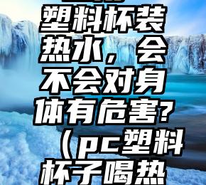 一直用PC塑料杯装热水，会不会对身体有危害?（pc塑料杯子喝热水有害吗）