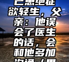 小伙胃炎误以为自己患绝症欲轻生，父亲：他误会了医生的话，会和他多加沟通（胃炎折磨得我要疯了）