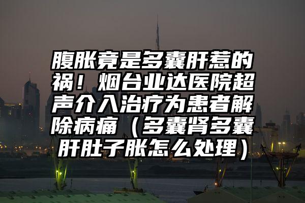 腹胀竟是多囊肝惹的祸！烟台业达医院超声介入治疗为患者解除病痛（多囊肾多囊肝肚子胀怎么处理）