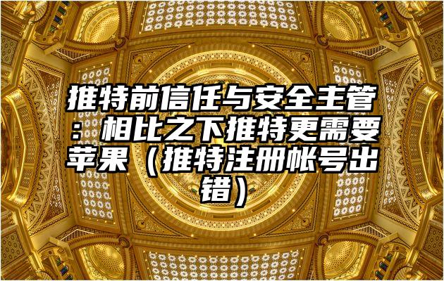 推特前信任与安全主管：相比之下推特更需要苹果（推特注册帐号出错）