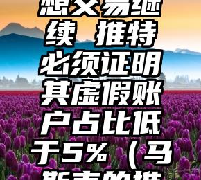 马斯克：要想交易继续 推特必须证明其虚假账户占比低于5%（马斯克的推特是多少）