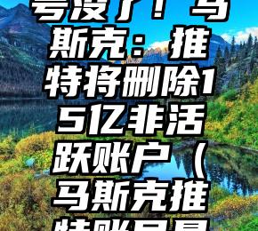 一觉醒来号没了！马斯克：推特将删除15亿非活跃账户（马斯克推特账号是什么）