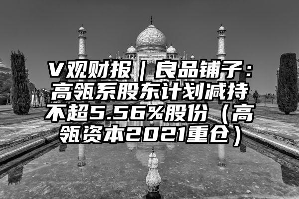 V观财报｜良品铺子：高瓴系股东计划减持不超5.56%股份（高瓴资本2021重仓）