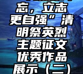 【传统文化空间站】“先烈永不忘，立志更自强”清明祭英烈主题征文优秀作品展示（二）（清明祭先烈传承民族魂）