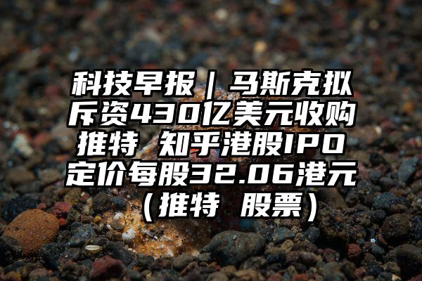 科技早报｜马斯克拟斥资430亿美元收购推特 知乎港股IPO定价每股32.06港元（推特 股票）