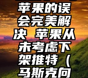 马斯克：与苹果的误会完美解决 苹果从未考虑下架推特（马斯克向媒体哭诉）