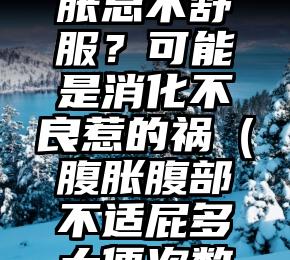 腹痛、腹胀总不舒服？可能是消化不良惹的祸（腹胀腹部不适屁多大便次数多）