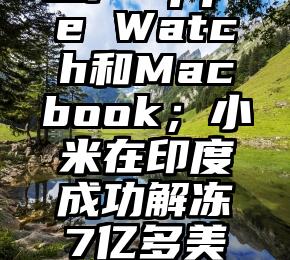 苹果将首次在越南生产Apple Watch和Macbook；小米在印度成功解冻7亿多美元资金（越南买苹果手机）