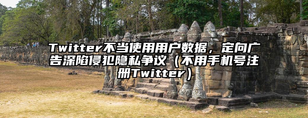 Twitter不当使用用户数据，定向广告深陷侵犯隐私争议（不用手机号注册Twitter）