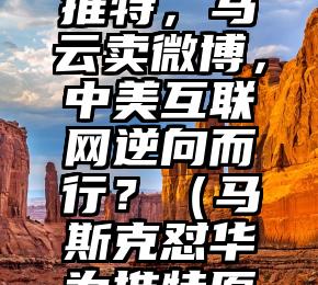 马斯克买推特，马云卖微博，中美互联网逆向而行？（马斯克怼华为推特原文）