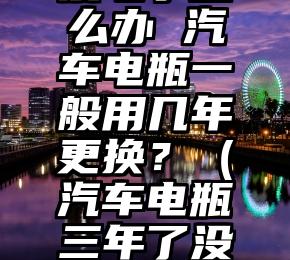 汽车电瓶没电了怎么办 汽车电瓶一般用几年更换？（汽车电瓶三年了没电了怎么办）