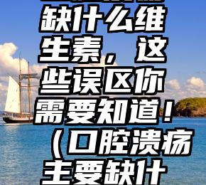 口腔溃疡缺什么维生素，这些误区你需要知道！（口腔溃疡主要缺什么维生素）