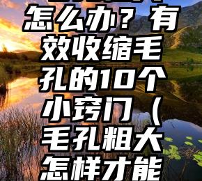 毛孔粗大怎么办？有效收缩毛孔的10个小窍门（毛孔粗大怎样才能彻底解决）