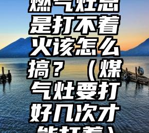 燃气灶总是打不着火该怎么搞？（煤气灶要打好几次才能打着）