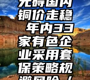 智利Caserones铜矿罢工无碍国内铜价走稳 年内33家有色企业采用套保策略规避风险（智利车厘子哪个品牌最好吃）