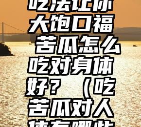 六种苦瓜吃法让你大饱口福 苦瓜怎么吃对身体好？（吃苦瓜对人体有哪些好处）