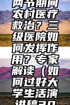 怎样加强两节期间农村医疗救治？三级医院如何发挥作用？专家解读（如何过好大学生活演讲稿300字）