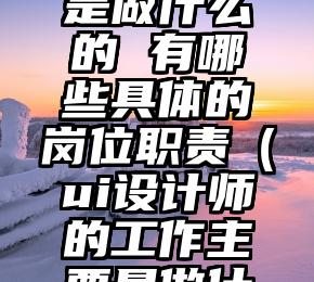 UI设计师是做什么的 有哪些具体的岗位职责（ui设计师的工作主要是做什么）