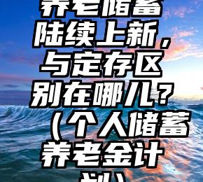 养老储蓄陆续上新，与定存区别在哪儿？（个人储蓄养老金计划）