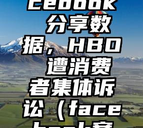 因和 Facebook 分享数据，HBO 遭消费者集体诉讼（facebook案例分析）