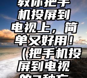 3种方法教你把手机投屏到电视上，简单又好用！（把手机投屏到电视的3种方法）