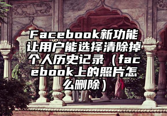 Facebook新功能让用户能选择清除掉个人历史记录（facebook上的照片怎么删除）