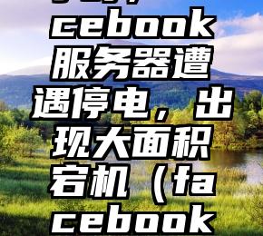 历时11个小时，Facebook服务器遭遇停电，出现大面积宕机（facebook史上最严重宕机）