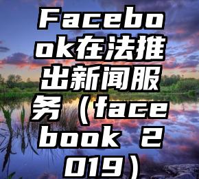 Facebook在法推出新闻服务（facebook 2019）