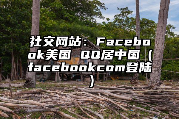 社交网站：Facebook美国 QQ居中国（facebookcom登陆）