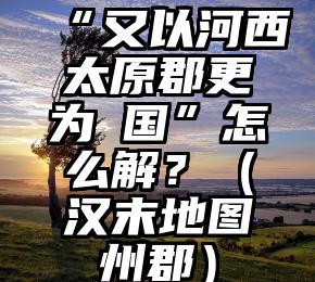 “又以河西太原郡更为毐国”怎么解？（汉末地图州郡）