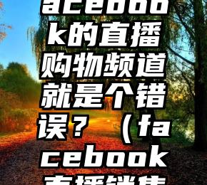 为什么从一开始，Facebook的直播购物频道就是个错误？（facebook直播销售没人看怎么办）