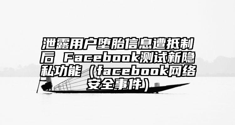 泄露用户堕胎信息遭抵制后 Facebook测试新隐私功能（facebook网络安全事件）