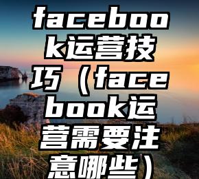 facebook运营技巧（facebook运营需要注意哪些）