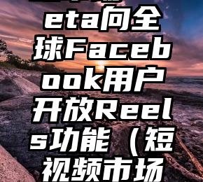 抢占短视频市场 Meta向全球Facebook用户开放Reels功能（短视频市场定位怎么写）