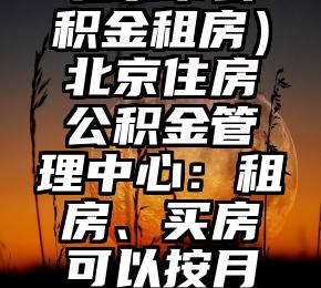 干货满满（北京市公积金租房）北京住房公积金管理中心：租房、买房可以按月网申公积金，