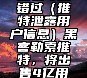 怎么可以错过（推特泄露用户信息）黑客勒索推特，将出售4亿用户数据，