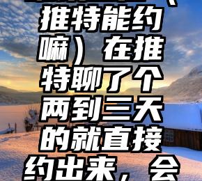 难以置信（推特能约嘛）在推特聊了个两到三天的就直接约出来，会不会是子，