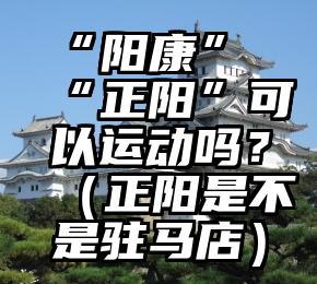 “阳康”“正阳”可以运动吗？（正阳是不是驻马店）