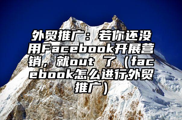 外贸推广：若你还没用Facebook开展营销，就out 了（facebook怎么进行外贸推广）