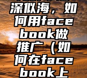 海外市场深似海，如何用facebook做推广（如何在facebook上做推广）