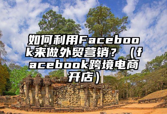 如何利用Facebook来做外贸营销？（facebook跨境电商开店）