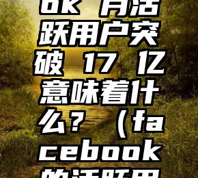 Facebook 月活跃用户突破 17 亿意味着什么？（facebook的活跃用户）